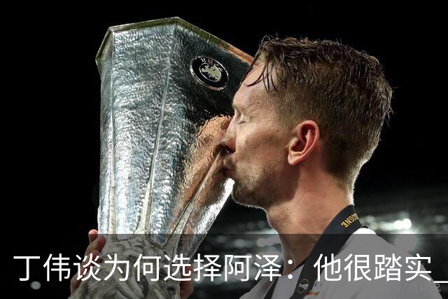 丁伟谈为何选择阿泽：他很踏实 很适合山东队