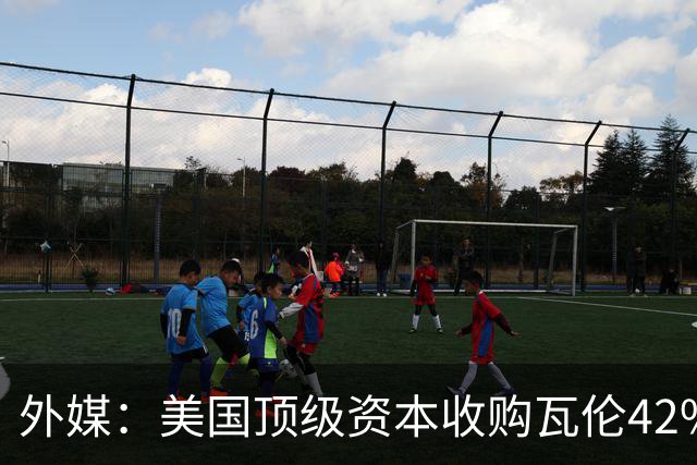 外媒：美国顶级资本收购瓦伦42%股份+注资1亿欧，球队估值12.5亿