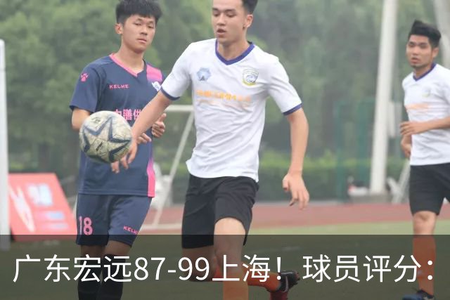广东宏远87-99上海！球员评分：2人满分，2人良好，4人不合格