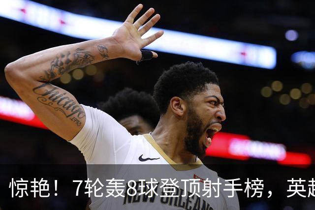 惊艳！7轮轰8球登顶射手榜，英超弃将33岁老兵重返巅峰