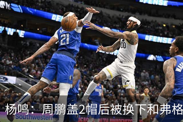 杨鸣：周鹏盖2帽后被换下&弗格下去球队没杀伤 不懂广东主帅思路