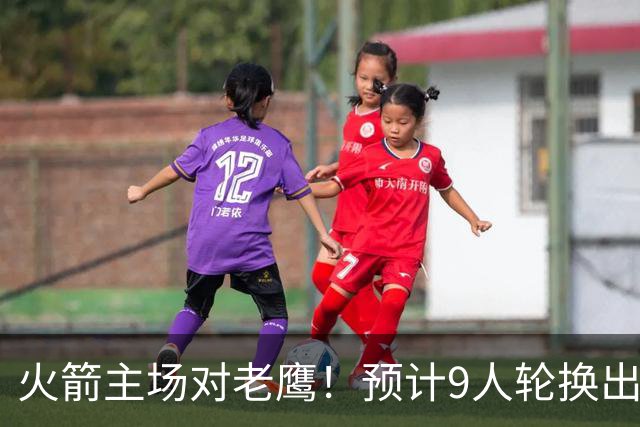 火箭主场对老鹰！预计9人轮换出炉：范乔丹复出，饼皇上位，3射手齐聚2阵