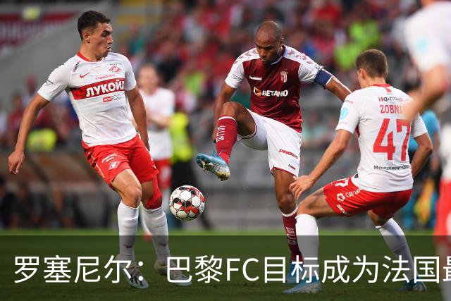 罗塞尼尔：巴黎FC目标成为法国最大俱乐部之一，单靠砸钱不行