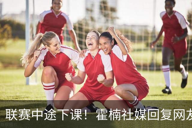 联赛中途下课！霍楠社媒回复网友：有很多话想说 ，但一句说不出来